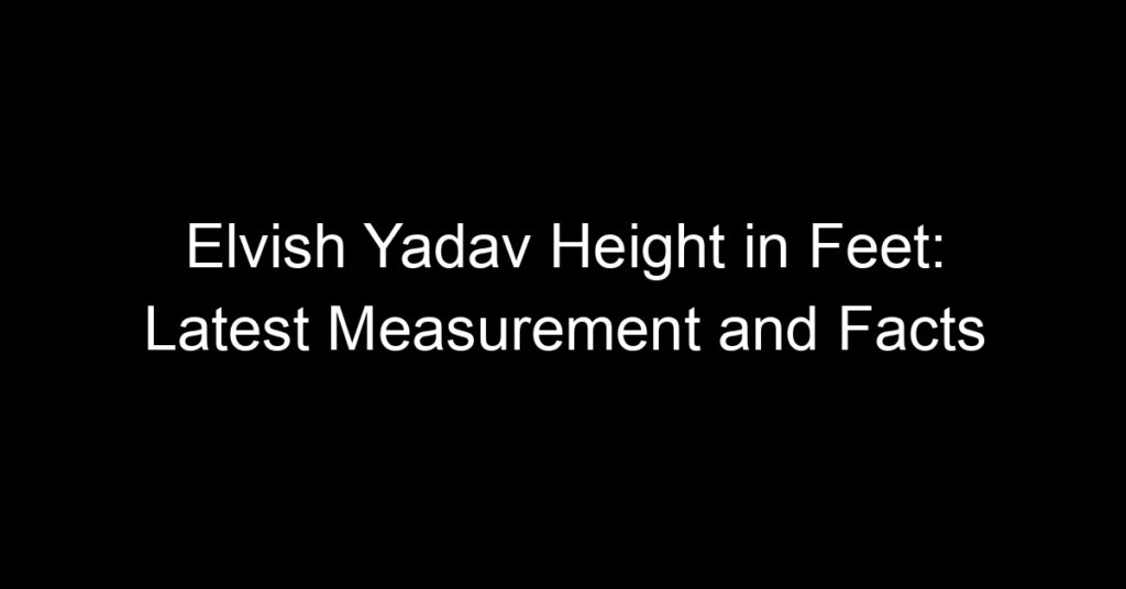 Elvish Yadav Height in Feet: Latest Measurement and Facts